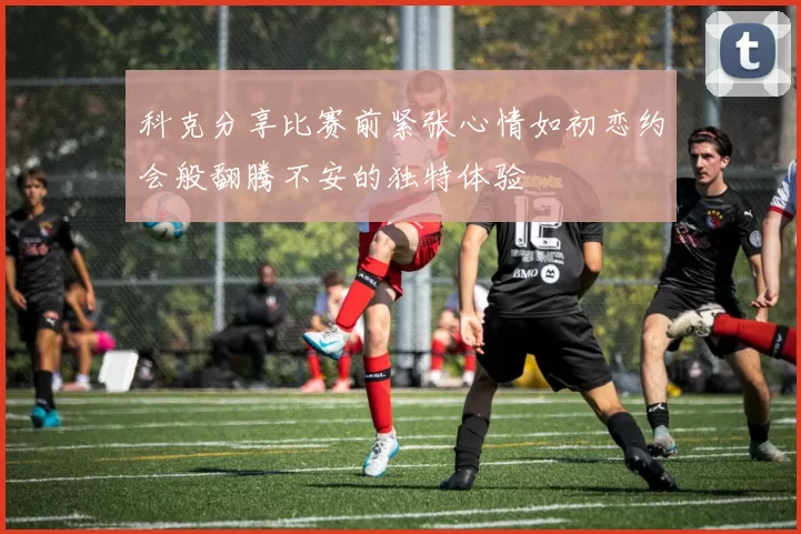 科克分享比赛前紧张心情如初恋约会般翻腾不安的独特体验