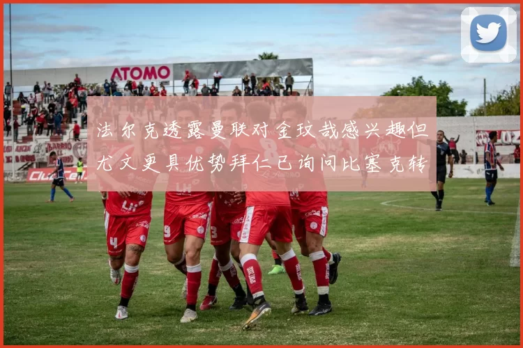 法尔克透露曼联对金玟哉感兴趣但尤文更具优势拜仁已询问比塞克转会情况