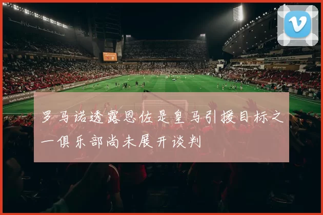 罗马诺透露恩佐是皇马引援目标之一俱乐部尚未展开谈判