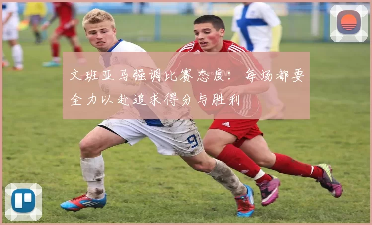 文班亚马强调比赛态度：每场都要全力以赴追求得分与胜利