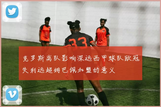 克罗斯离队影响深远西甲球队欧冠失利远超姆巴佩加盟的意义