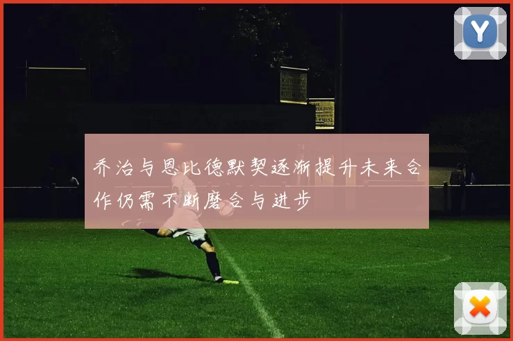 乔治与恩比德默契逐渐提升未来合作仍需不断磨合与进步