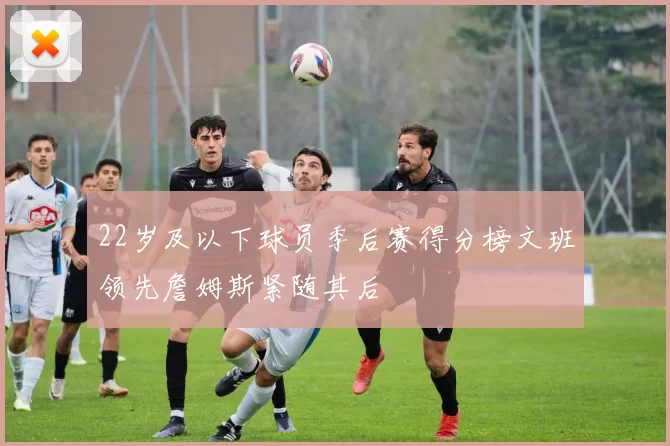 22岁及以下球员季后赛得分榜文班领先詹姆斯紧随其后