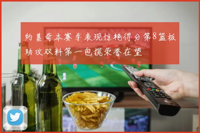 约基奇本赛季表现惊艳得分第8篮板助攻双料第一包揽荣誉在望