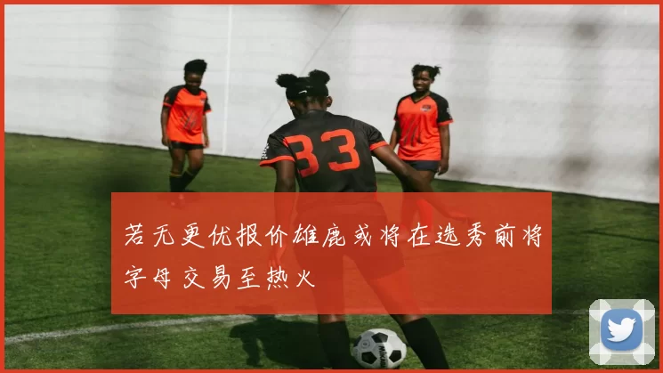 若无更优报价雄鹿或将在选秀前将字母交易至热火