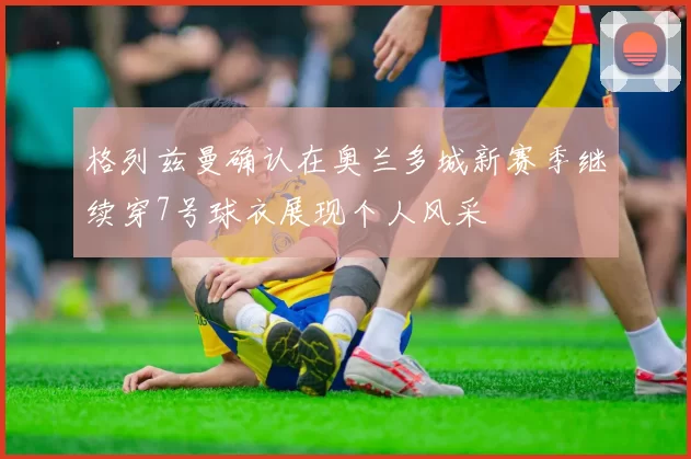 格列兹曼确认在奥兰多城新赛季继续穿7号球衣展现个人风采