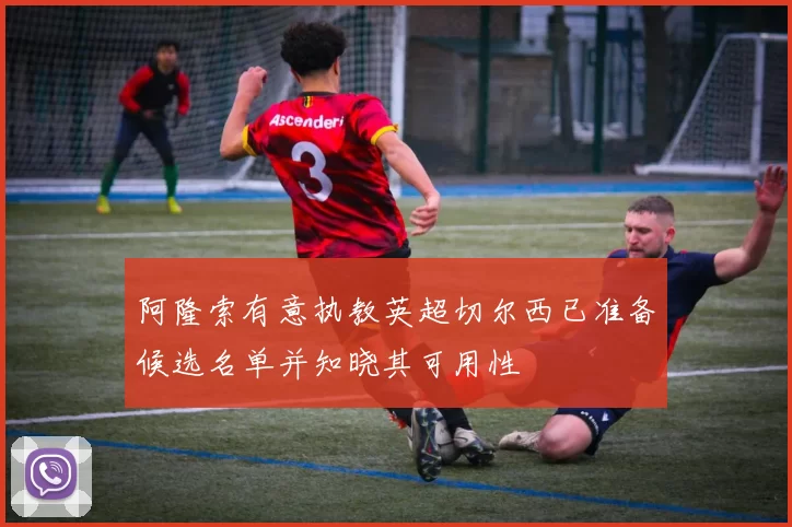 阿隆索有意执教英超切尔西已准备候选名单并知晓其可用性