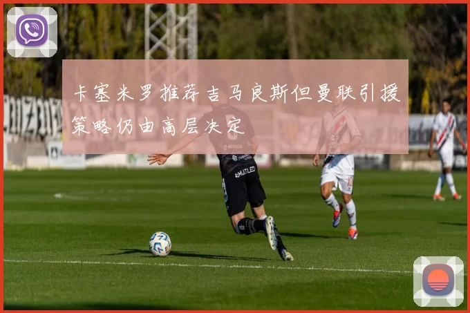 卡塞米罗推荐吉马良斯但曼联引援策略仍由高层决定