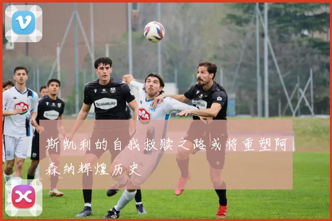 斯凯利的自我救赎之路或将重塑阿森纳辉煌历史