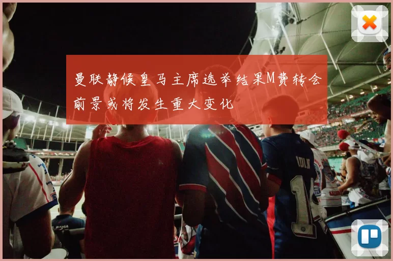 曼联静候皇马主席选举结果M费转会前景或将发生重大变化