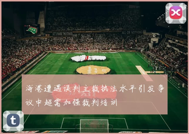 海港遭遇误判主裁执法水平引发争议中超需加强裁判培训
