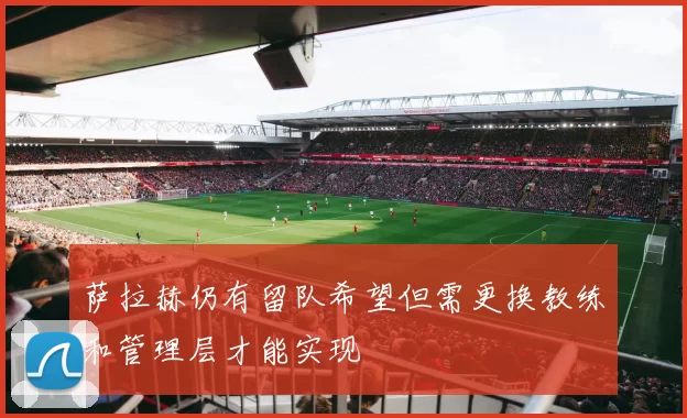 萨拉赫仍有留队希望但需更换教练和管理层才能实现