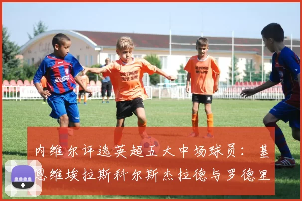 内维尔评选英超五大中场球员：基恩维埃拉斯科尔斯杰拉德与罗德里的巅峰对决