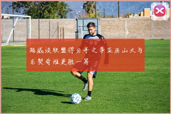 路威谈联盟得分手之争亚历山大与东契奇谁更胜一筹