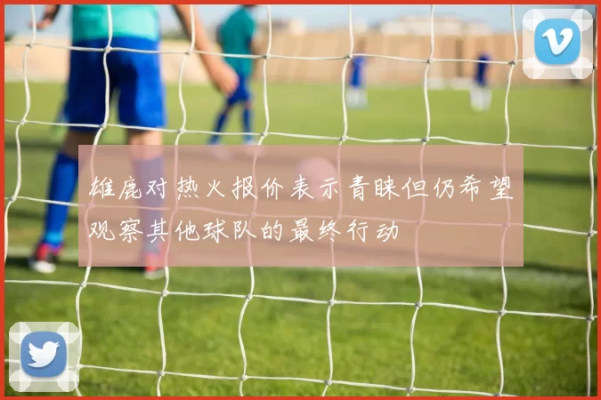 雄鹿对热火报价表示青睐但仍希望观察其他球队的最终行动