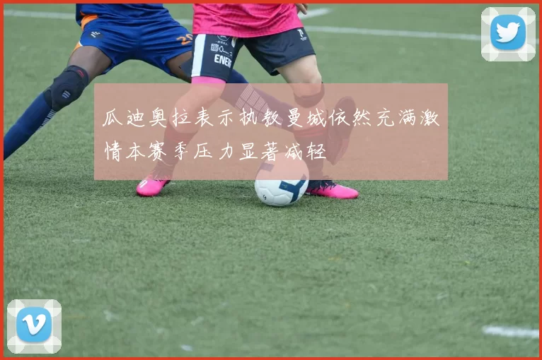 瓜迪奥拉表示执教曼城依然充满激情本赛季压力显著减轻