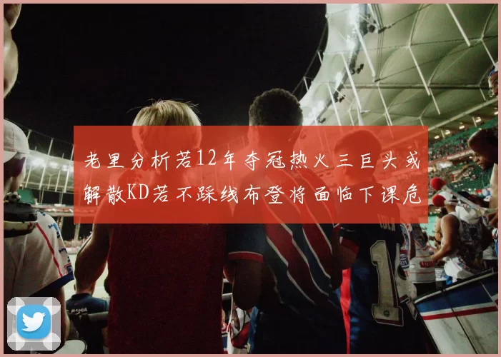 老里分析若12年夺冠热火三巨头或解散KD若不踩线布登将面临下课危机