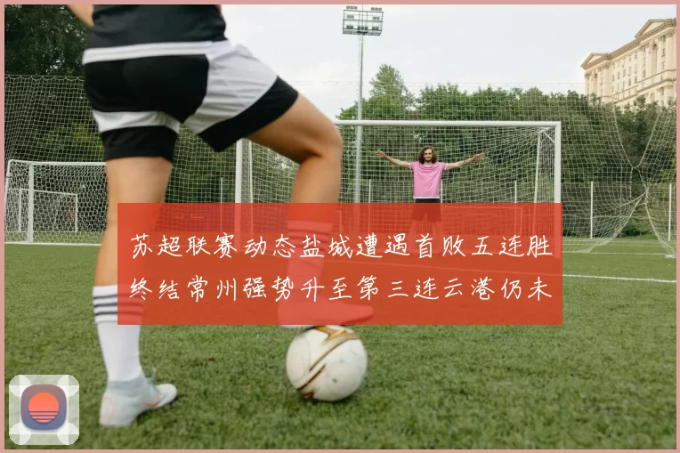 苏超联赛动态盐城遭遇首败五连胜终结常州强势升至第三连云港仍未尝胜绩