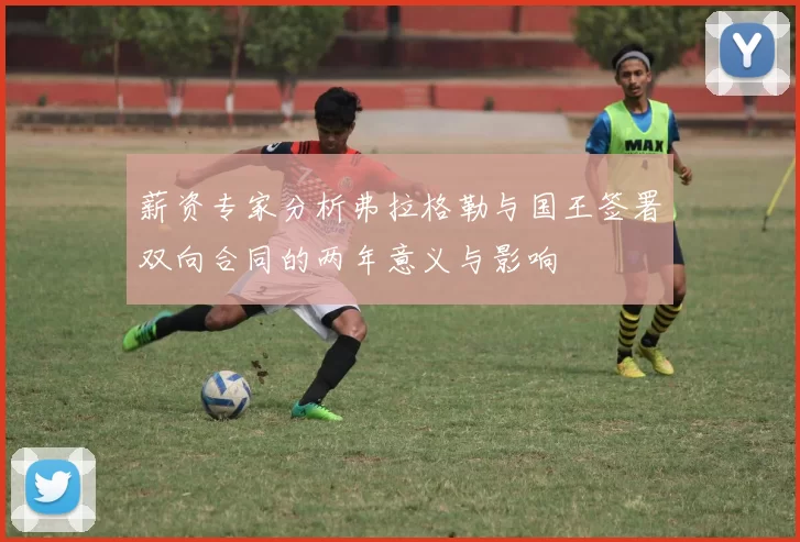 薪资专家分析弗拉格勒与国王签署双向合同的两年意义与影响