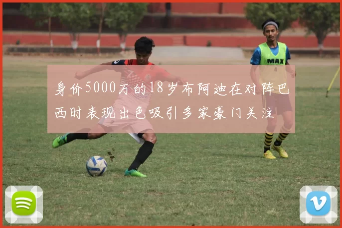 身价5000万的18岁布阿迪在对阵巴西时表现出色吸引多家豪门关注