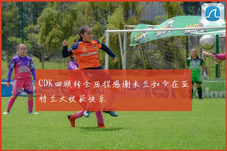 CDK回顾转会历程感谢米兰如今在亚特兰大收获快乐