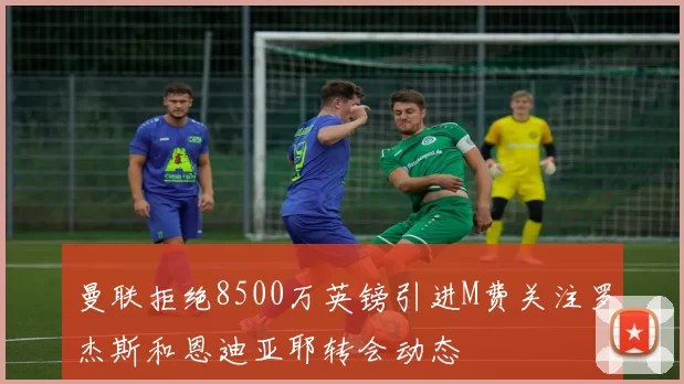 曼联拒绝8500万英镑引进M费关注罗杰斯和恩迪亚耶转会动态