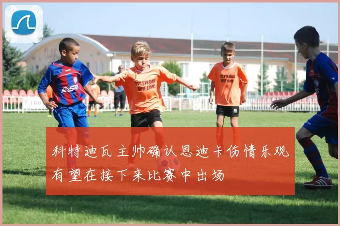 科特迪瓦主帅确认恩迪卡伤情乐观有望在接下来比赛中出场