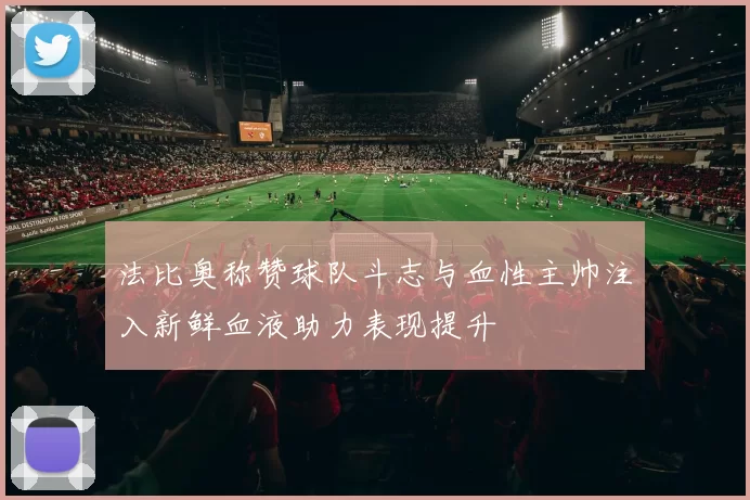 法比奥称赞球队斗志与血性主帅注入新鲜血液助力表现提升