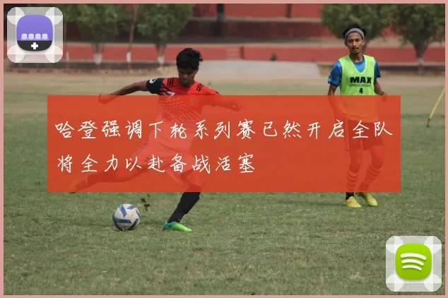 哈登强调下轮系列赛已然开启全队将全力以赴备战活塞